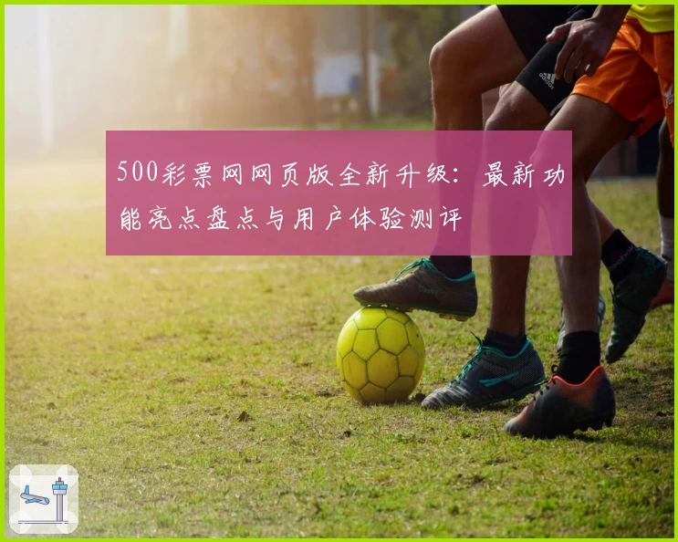 500彩票网网页版全新升级：最新功能亮点盘点与用户体验测评