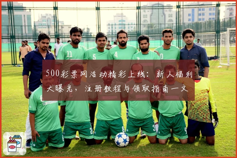 500彩票网活动精彩上线：新人福利大曝光，注册教程与领取指南一文详解