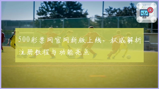 500彩票网官网新版上线，权威解析注册教程与功能亮点