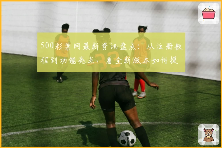 500彩票网最新资讯盘点：从注册教程到功能亮点，看全新版本如何提升用户体验