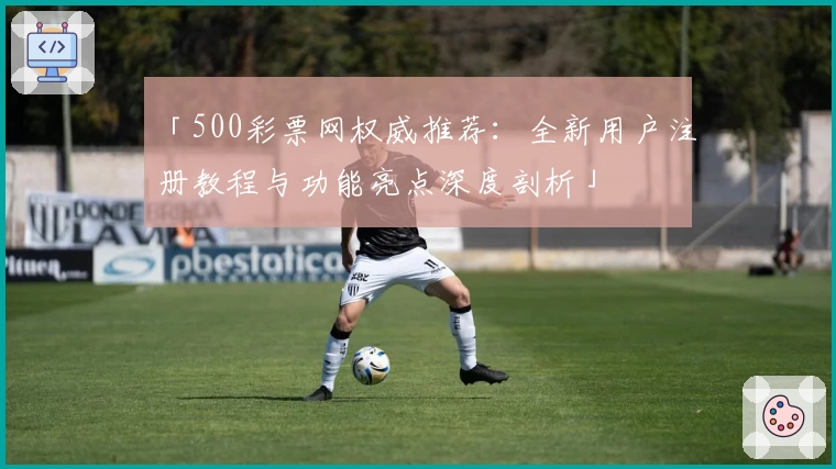 「500彩票网权威推荐：全新用户注册教程与功能亮点深度剖析」