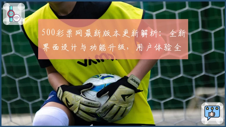 500彩票网最新版本更新解析：全新界面设计与功能升级，用户体验全面提升