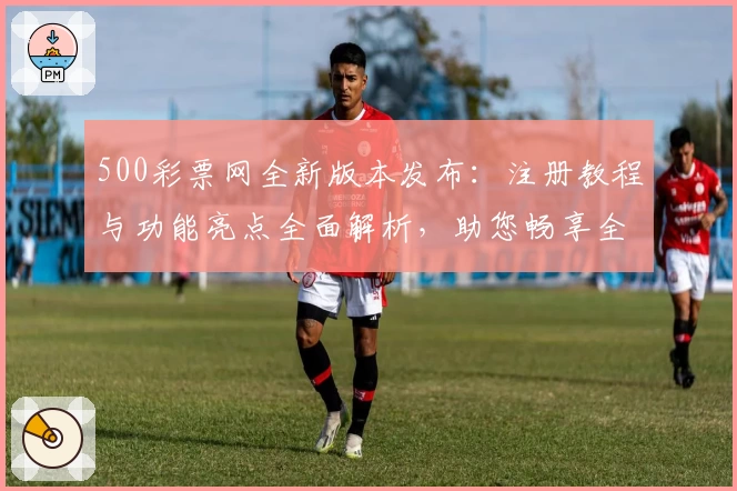 500彩票网全新版本发布：注册教程与功能亮点全面解析，助您畅享全新使用体验