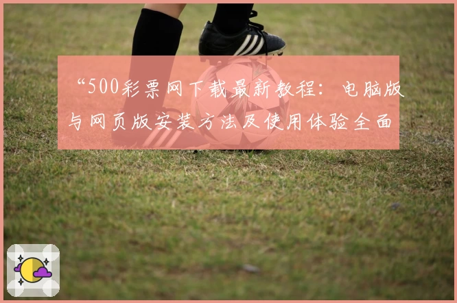 “500彩票网下载最新教程：电脑版与网页版安装方法及使用体验全面解析”