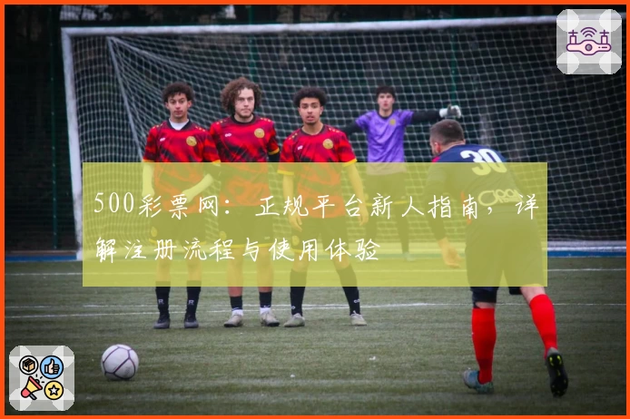 500彩票网：正规平台新人指南，详解注册流程与使用体验