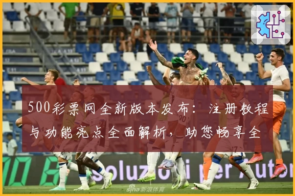500彩票网全新版本发布：注册教程与功能亮点全面解析，助您畅享全新使用体验