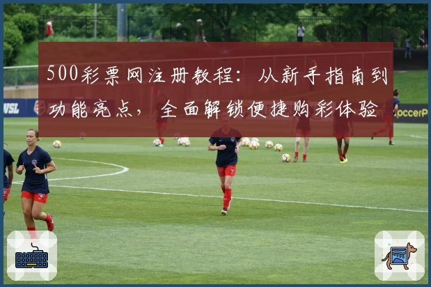 500彩票网注册教程：从新手指南到功能亮点，全面解锁便捷购彩体验