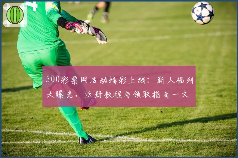 500彩票网活动精彩上线：新人福利大曝光，注册教程与领取指南一文详解