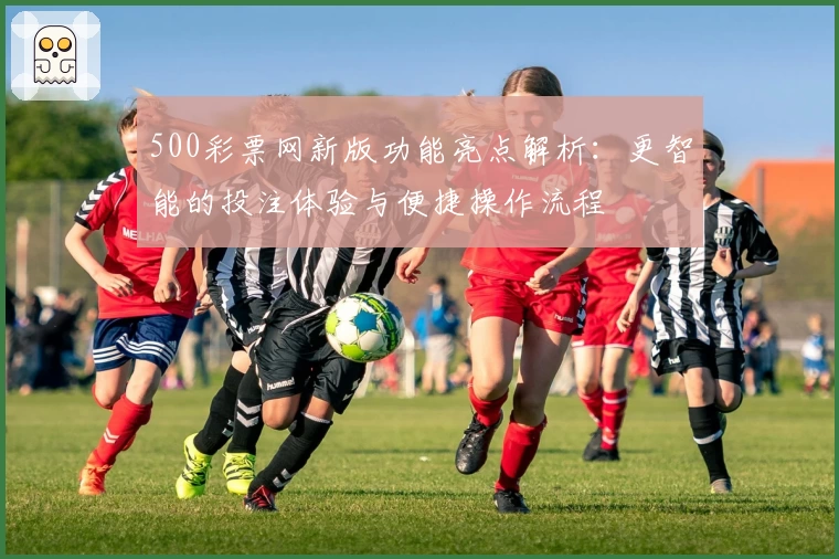 500彩票网新版功能亮点解析：更智能的投注体验与便捷操作流程