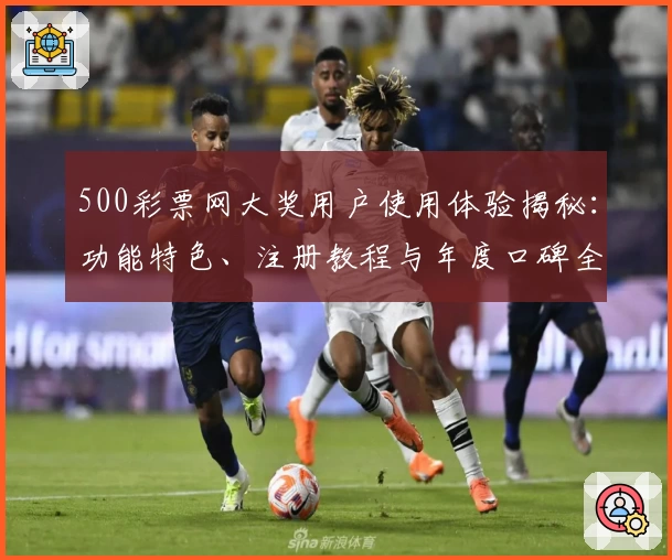 500彩票网大奖用户使用体验揭秘：功能特色、注册教程与年度口碑全解析