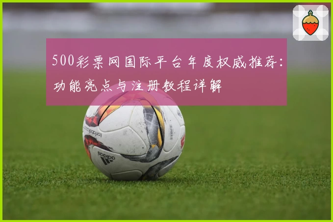 500彩票网国际平台年度权威推荐：功能亮点与注册教程详解