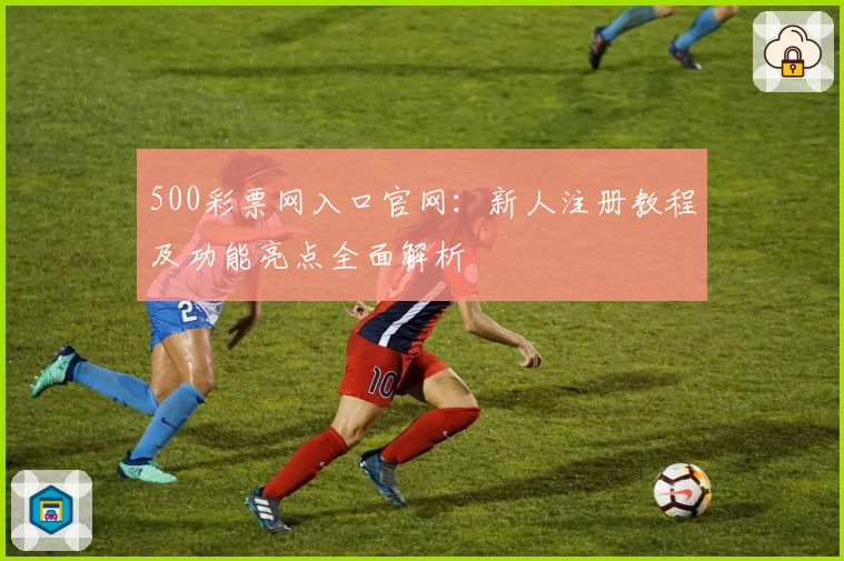 500彩票网入口官网：新人注册教程及功能亮点全面解析