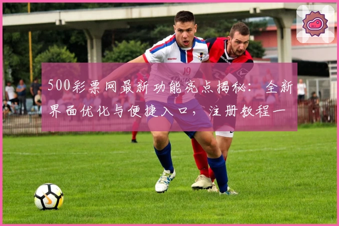 500彩票网最新功能亮点揭秘:全新界面优化与便捷入口,注册教程一步到位