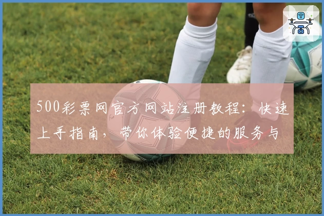 500彩票网官方网站注册教程：快速上手指南，带你体验便捷的服务与功能亮点