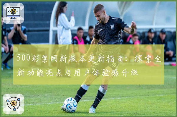 500彩票网新版本更新指南：探索全新功能亮点与用户体验感升级