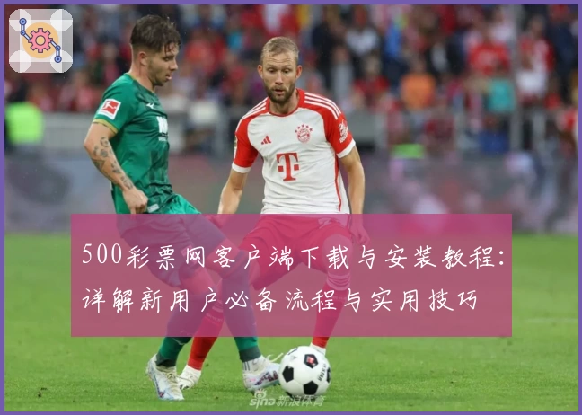 500彩票网客户端下载与安装教程：详解新用户必备流程与实用技巧