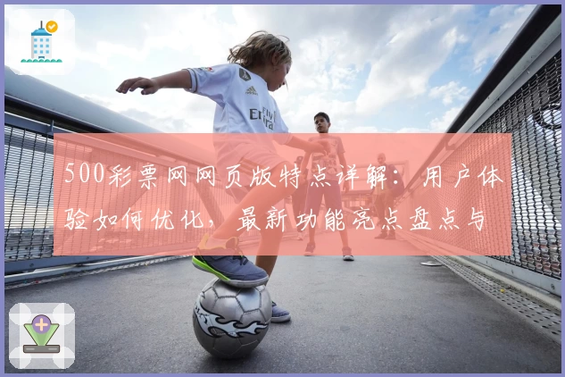 500彩票网网页版特点详解：用户体验如何优化，最新功能亮点盘点与访问教程