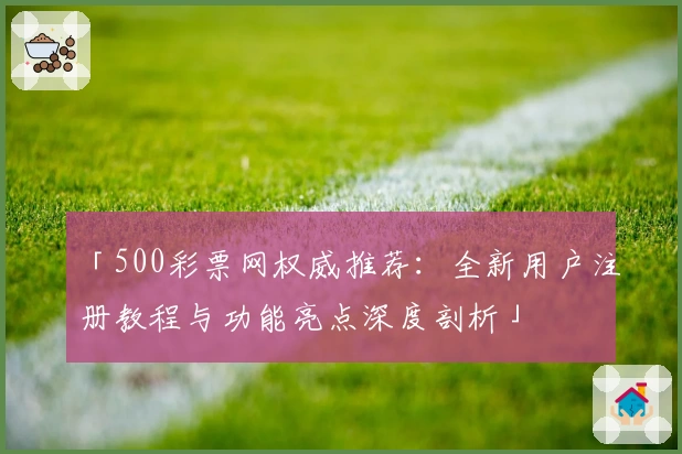 「500彩票网权威推荐：全新用户注册教程与功能亮点深度剖析」